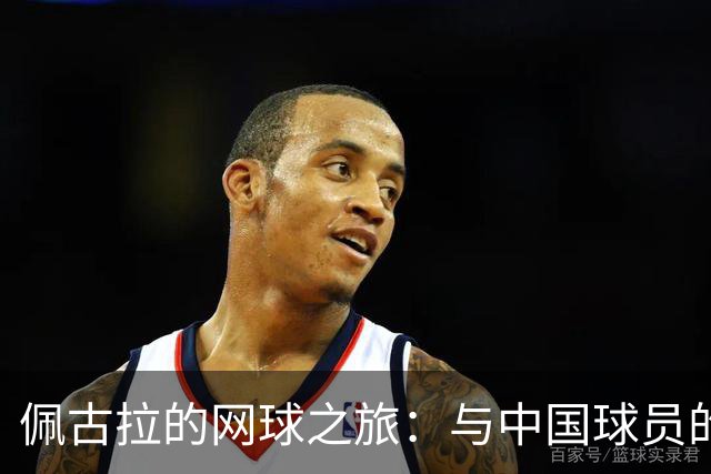 佩古拉的网球之旅：与中国球员的温馨友情与背伤的小插曲
